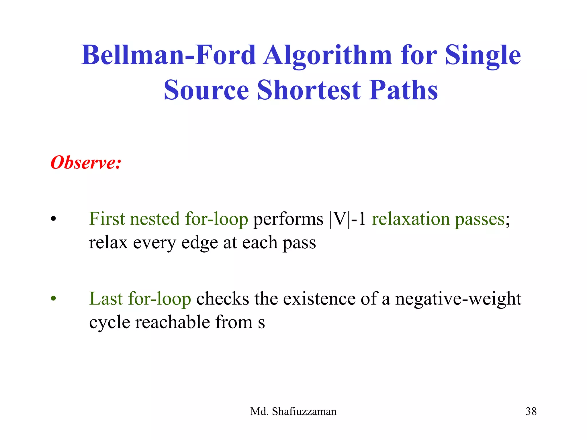 Md. Shafiuzzaman 38
Observe:
• First nested for-loop performs |V|-1 relaxation passes;
relax every edge at each pass
• Last for-loop checks the existence of a negative-weight
cycle reachable from s
Bellman-Ford Algorithm for Single
Source Shortest Paths
 