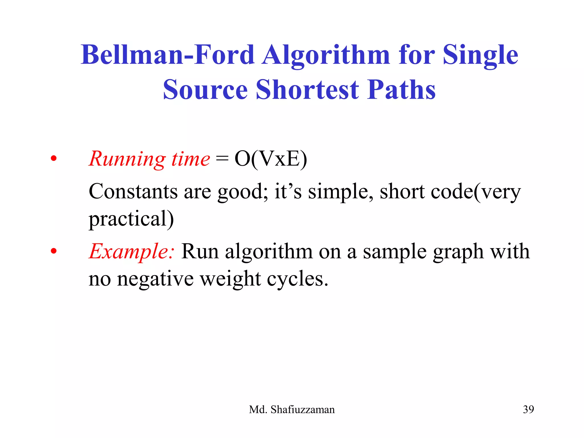 Md. Shafiuzzaman 39
• Running time = O(VxE)
Constants are good; it’s simple, short code(very
practical)
• Example: Run algorithm on a sample graph with
no negative weight cycles.
Bellman-Ford Algorithm for Single
Source Shortest Paths
 