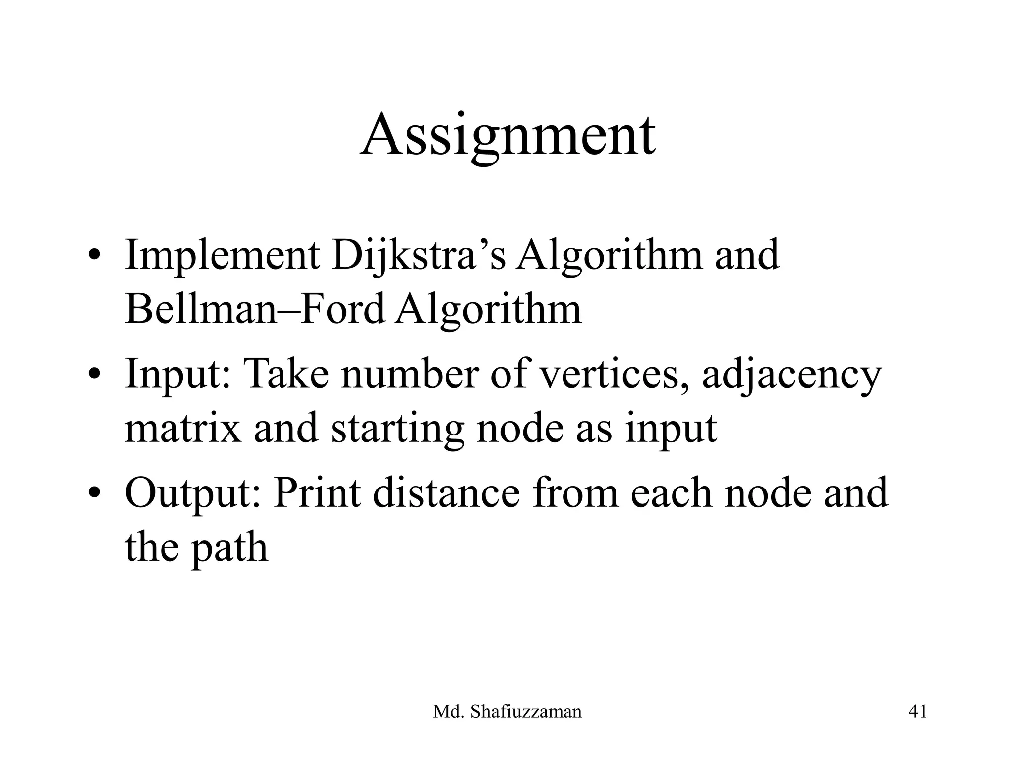 Assignment
• Implement Dijkstra’s Algorithm and
Bellman–Ford Algorithm
• Input: Take number of vertices, adjacency
matrix and starting node as input
• Output: Print distance from each node and
the path
Md. Shafiuzzaman 41
 