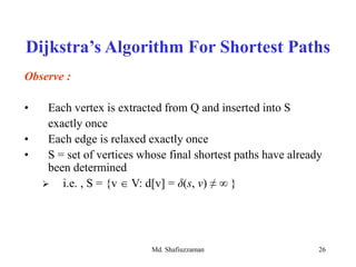 Md. Shafiuzzaman 26
Observe :
• Each vertex is extracted from Q and inserted into S
exactly once
• Each edge is relaxed exactly once
• S = set of vertices whose final shortest paths have already
been determined
 i.e. , S = {v  V: d[v] = δ(s, v) ≠ ∞ }
Dijkstra’s Algorithm For Shortest Paths
 