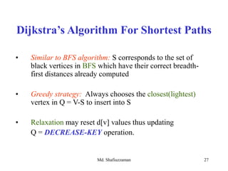 Md. Shafiuzzaman 27
• Similar to BFS algorithm: S corresponds to the set of
black vertices in BFS which have their correct breadth-
first distances already computed
• Greedy strategy: Always chooses the closest(lightest)
vertex in Q = V-S to insert into S
• Relaxation may reset d[v] values thus updating
Q = DECREASE-KEY operation.
Dijkstra’s Algorithm For Shortest Paths
 