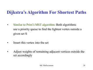 Md. Shafiuzzaman 28
• Similar to Prim’s MST algorithm: Both algorithms
use a priority queue to find the lightest vertex outside a
given set S
• Insert this vertex into the set
• Adjust weights of remaining adjacent vertices outside the
set accordingly
Dijkstra’s Algorithm For Shortest Paths
 