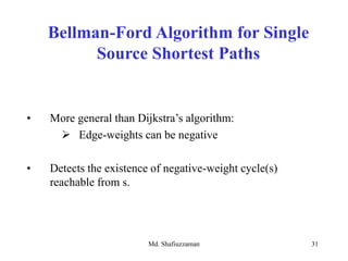 Md. Shafiuzzaman 31
Bellman-Ford Algorithm for Single
Source Shortest Paths
• More general than Dijkstra’s algorithm:
 Edge-weights can be negative
• Detects the existence of negative-weight cycle(s)
reachable from s.
 