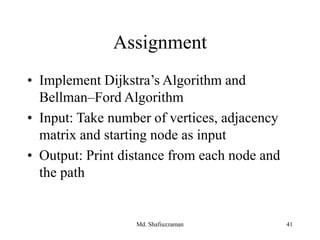 Assignment
• Implement Dijkstra’s Algorithm and
Bellman–Ford Algorithm
• Input: Take number of vertices, adjacency
matrix and starting node as input
• Output: Print distance from each node and
the path
Md. Shafiuzzaman 41
 