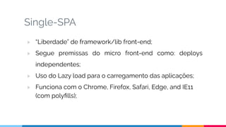 Single-SPA
▷ “Liberdade” de framework/lib front-end;
▷ Segue premissas do micro front-end como: deploys
independentes;
▷ Uso do Lazy load para o carregamento das aplicações;
▷ Funciona com o Chrome, Firefox, Safari, Edge, and IE11
(com polyﬁlls);
 