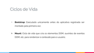 Ciclos de Vida
▷ Bootstrap: Executado unicamente antes do aplicativo registrado ser
montado pela primeira vez;
▷ Mount: Ciclo de vida que cria os elementos DOM, ouvintes de eventos
DOM, etc. para renderizar o conteúdo para o usuário;
 