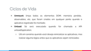Ciclos de Vida
▷ Unmount: limpa todos os elementos DOM, memória perdida,
observables, etc. que foram criados em qualquer ponto quando o
aplicativo registrado foi montado;
▷ Unload: Só será executado quando for chamado a API
unloadApplication.
○ Útil em cenários quando você deseja reinicializar os aplicativos, mas
realizar alguma lógica antes que os aplicativos sejam reiniciados;
 