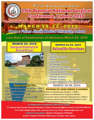 Last Date of Submission of Abstracts March 02, 2016Last Date of Submission of Abstracts March 02, 2016Last Date of Submission of Abstracts March 02, 2016
EOG NR SU OS
F
F
P
O
A
Y
K
T
IS
EI
T
C
A
O
N
S
Venue :Venue : Fatima Jinnah Medical University, LahoreFatima Jinnah Medical University, LahoreVenue : Fatima Jinnah Medical University, Lahore
F i r s t A n n o u n c e m e n tF i r s t A n n o u n c e m e n tF i r s t A n n o u n c e m e n t
M A R C H 1 8 - 2 2 , 2 0 1 6M A R C H 1 8 - 2 2 , 2 0 1 6M A R C H 1 8 - 2 2 , 2 0 1 6
15th Biennial National Surgical15th Biennial National Surgical
Conference, Lahore 2016Conference, Lahore 2016
15th Biennial National Surgical
Conference, Lahore 2016
Venue :Venue : Fatima Jinnah Medical University, LahoreFatima Jinnah Medical University, LahoreVenue : Fatima Jinnah Medical University, Lahore
“Inculcating Team approach in Management of Surgical Patients”“Inculcating Team approach in Management of Surgical Patients”“Inculcating Team approach in Management of Surgical Patients”
F TraumaF Trauma
F Surgical infectionsF Surgical infections
F HerniaF Hernia
F Video based lecturesF Video based lectures
F My MistakesF My Mistakes
F Endocrine and breastF Endocrine and breast
F Vascular surgery and interventionF Vascular surgery and intervention
F Surgical educationF Surgical education
F Free papers & POSTERSF Free papers & POSTERS
F Plennary SessionsF Plennary Sessions
F Pediatric SurgeryF Pediatric Surgery
F Surgical jeopardy quiz for residentsF Surgical jeopardy quiz for residents
F Trauma
F Surgical infections
F Hernia
F Video based lectures
F My Mistakes
F Endocrine and breast
F Vascular surgery and intervention
F Surgical education
F Free papers & POSTERS
F Plennary Sessions
F Pediatric Surgery
F Surgical jeopardy quiz for residents
MARCH 20, 2016MARCH 20, 2016MARCH 20, 2016
Inaugural Ceremony &Inaugural Ceremony &
Annual DinnerAnnual Dinner
Inaugural Ceremony &
Annual Dinner
Inaugural Ceremony &Inaugural Ceremony &
Annual DinnerAnnual Dinner
Inaugural Ceremony &
Annual Dinner
EXECUTIVE MEMBERS
Prof. Khalid M Gondal
Prof. Moeed I Qureshi
Prof. Aamer Z Khan
Prof. Abdul Majeed Ch.
Prof. Rasheed Chaudhry
Prof. M Saleem
Prof. Syed Asghar Naqi
Prof. Abrar Ashraf Ali
Dr. M Nadeem Aslam
Dr. M Farooq Afzal
Dr. Haroon Javaid Majeed
Dr. Waris Farooka
Dr. Imran Anwar
Dr. Qamar Ashfaq
Dr. Yaar Muhammad
Prof. Kamran Khalid Khwaja
President
Prof. Hammad Naeem Rana
Vice President
Dr. Khizer Hayat Gondal
Finance Secretary
Dr. Shabbir Chauhan
Publication Secretary
FullFullFull registrationregistrationregistration (Scientic(Scientic(Scientic Sessions).Sessions).Sessions). Rs.Rs.Rs. 3000/-3000/-3000/-
RegistrationRegistrationRegistration feefeefee perperper day.day.day. 2000/-2000/-2000/-
SpecialistSpecialistSpecialist /residents/students/residents/students/residents/students Rs.Rs.Rs. 1000/-*1000/-*1000/-*
*lunch coupon not included*lunch coupon not included*lunch coupon not included
Registrations FeeRegistrations FeeRegistrations Fee
MARCH 21-22, 2016MARCH 21-22, 2016MARCH 21-22, 2016
Scientific SessionsScientific SessionsScientific SessionsScientific SessionsScientific SessionsScientific Sessions
15th Biennial National Surgical15th Biennial National Surgical
Conference, Lahore 2016Conference, Lahore 2016
15th Biennial National Surgical
Conference, Lahore 2016
For Registration and Abstract Submission Contact:For Registration and Abstract Submission Contact:For Registration and Abstract Submission Contact:
Dr. Ahmad Uzair Qureshi (General Secretary) Email: ahmaduzairq@kemu.edu.pk (Cell 0314 4001014)
For further details please visit: www.ssp-Lahore.org Email: ssplahore@outlook.com
Conference Secretariat:Conference Secretariat: Society of Surgeons of PakistanConference Secretariat: Society of Surgeons of Pakistan
(Lahore Chapter) First floor PMA house, Ferozpur road, Lahore
 