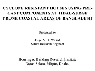 CYCLONE RESISTANT HOUSES USING PRE-CAST COMPONENTS AT TIDAL-SURGE PRONE COASTAL AREAS OF BANGLADESH Presented by Engr. M. A. Wahed Senior Research Engineer Housing & Building Research Institute Darus-Salam, Mirpur, Dhaka. 