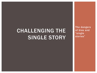 The dangers
of bias and
“single
stories”
CHALLENGING THE
SINGLE STORY
 