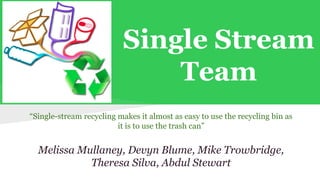 Single Stream 
Team 
“Single-stream recycling makes it almost as easy to use the recycling bin as 
it is to use the trash can” 
Melissa Mullaney, Devyn Blume, Mike Trowbridge, 
Theresa Silva, Abdul Stewart 
 