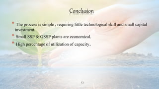 13
Conclusion
* The process is simple , requiring little technological skill and small capital
investment.
* Small SSP & GSSP plants are economical.
* High percentage of utilization of capacity.
 