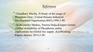 16
References
* Chaudhary Musfiq H.Study of the usage of
Phosphate Ores , United Hatians Industrial
Development Organisation,9(03),1990,1-80
* HecKemuller Markus, Narista Daiju,Klepper Gernot
,Global Availability of Phosphorus andits
implications for Global foo supply ,KielWorking
Popers,January 2014,3-20.
 