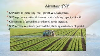 8
Advantage of SSP
* SSP helps to improving root growth & development.
* SSP improves aeration & increase water holding capacity of soil .
* Oil content of groundnut or other oil seeds increase.
* SSP increase resistance power of the plants against attack of pest &
disease.
 