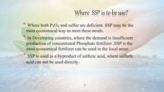 9
Where SSP is to be use?
* Where both P₂O₅ and sulfur are deficient. SSP may be the
most economical way to meet these needs.
* In Developing countries, where the demand is insufficient
production of concentrated Phosphate fertilizer ,SSP is the
most economical fertilizer can be used in the local areas.
* SSP is used as a byproduct of sulfuric acid, where sulfuric
acid can not be used directly.
 