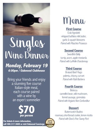 Singles
WineDinner
Monday, February 19
6:00pm / Oakwood Clubhouse
Bring your friends and enjoy
a stunning five course
Italian-style meal,
each course paired
with a wine by
an expert sommelier
For tickets & more information,
call 480.317.3600 or visit Oakwood Concierge
First Course
CrabAgnolotti
whippedbuffalosmilkbutter,
garlic&squashblossoms
PairedwithMaschioProsecco
Second Course
SwordfishBelly
turnip,acorn,applemostarda
PairedwithLaMelleChardonnay
Third Course
BraisedBeef Ragù
polenta,chicory,currant
PairedwithRattiBarbera
Fourth Course
Bistecca
cannellinibean,wildmushroom,
fennelsausage,gremolata
PairedwithArgianoNonConfunditur
Dessert
ButterscotchBudino
rosemaryshortbreadcookie,lemonricotta
PairedwithDow’sFineTawnyPort
Menu
$70per person
 