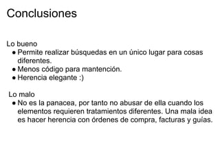 Conclusiones

Lo bueno
 ● Permite realizar búsquedas en un único lugar para cosas
   diferentes.
 ● Menos código para mantención.
 ● Herencia elegante :)

Lo malo
 ● No es la panacea, por tanto no abusar de ella cuando los
   elementos requieren tratamientos diferentes. Una mala idea
   es hacer herencia con órdenes de compra, facturas y guías.
 