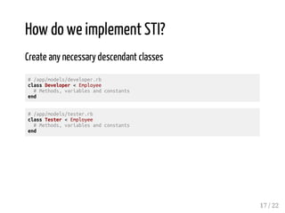 How do we implement STI? 
Create any necessary descendant classes 
# /app/models/developer.rb 
class Developer < Employee 
# Methods, variables and constants 
end 
# /app/models/tester.rb 
class Tester < Employee 
# Methods, variables and constants 
end 
17 / 22 
 