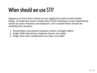 When should we use STI? 
Suppose you have three classes in your application which model similar 
things. To make this easier to think about I’ll be referring to some hypothetical 
classes by name: Business and Employee. Let’s consider three choices for 
modeling this situation: 
1. Polymorphic Associations (separate classes, multiple tables) 
2. Single Table Inheritance (separate classes, one table) 
3. Single Class with conditionals (one class, one table) 
8 / 22 
 