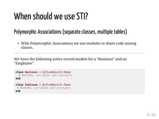 When should we use STI? 
Polymorphic Associations (separate classes, multiple tables) 
With Polymorphic Associations we use modules to share code among 
classes. 
We have the following active record models for a “Business” and an 
“Employee”. 
class Business < ActiveRecord::Base 
# Methods, variables and constants 
end 
class Employee < ActiveRecord::Base 
# Methods, variables and constants 
end 
9 / 22 
 