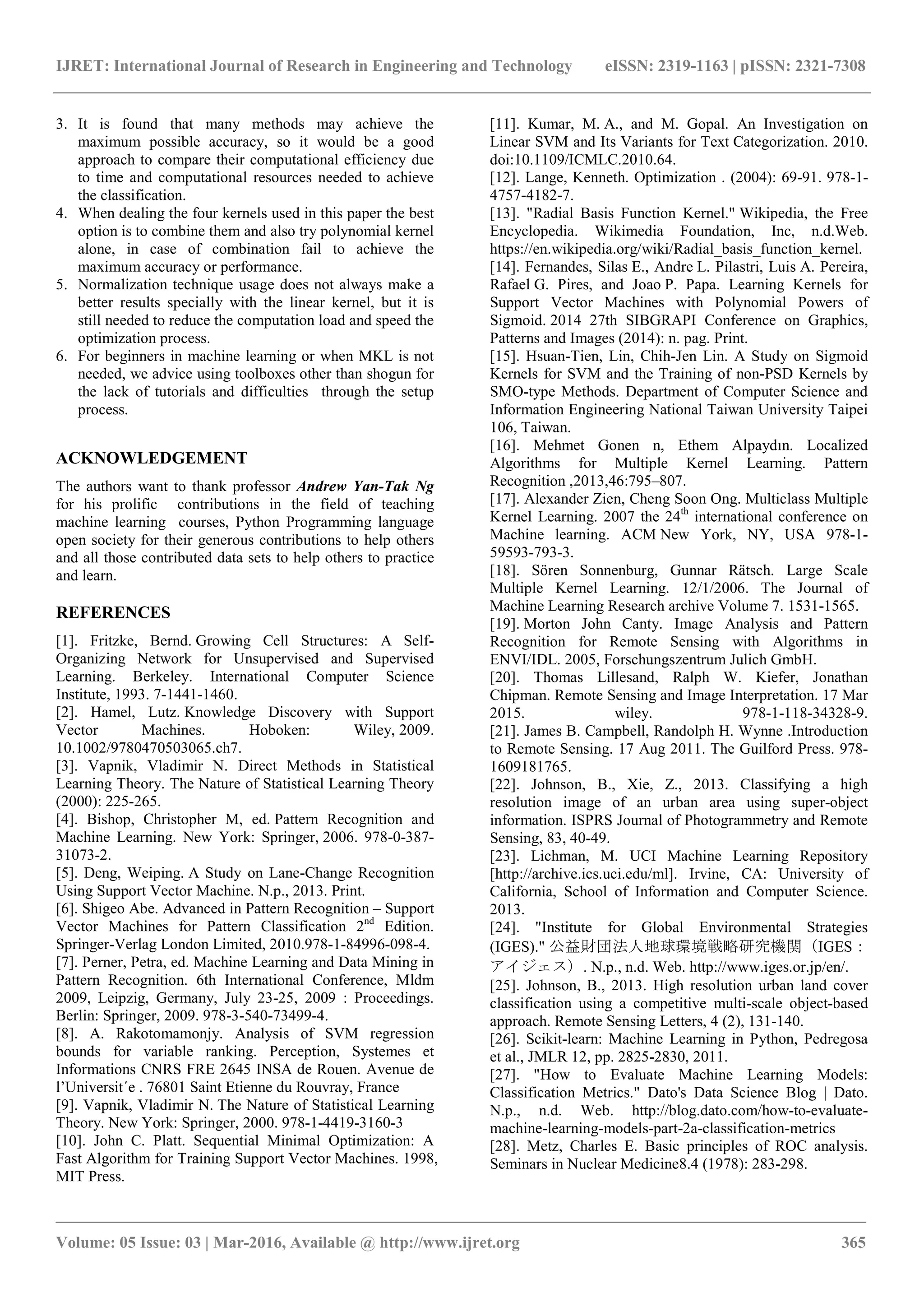 IJRET: International Journal of Research in Engineering and Technology eISSN: 2319-1163 | pISSN: 2321-7308
_______________________________________________________________________________________
Volume: 05 Issue: 03 | Mar-2016, Available @ http://www.ijret.org 365
3. It is found that many methods may achieve the
maximum possible accuracy, so it would be a good
approach to compare their computational efficiency due
to time and computational resources needed to achieve
the classification.
4. When dealing the four kernels used in this paper the best
option is to combine them and also try polynomial kernel
alone, in case of combination fail to achieve the
maximum accuracy or performance.
5. Normalization technique usage does not always make a
better results specially with the linear kernel, but it is
still needed to reduce the computation load and speed the
optimization process.
6. For beginners in machine learning or when MKL is not
needed, we advice using toolboxes other than shogun for
the lack of tutorials and difficulties through the setup
process.
ACKNOWLEDGEMENT
The authors want to thank professor Andrew Yan-Tak Ng
for his prolific contributions in the field of teaching
machine learning courses, Python Programming language
open society for their generous contributions to help others
and all those contributed data sets to help others to practice
and learn.
REFERENCES
[1]. Fritzke, Bernd. Growing Cell Structures: A Self-
Organizing Network for Unsupervised and Supervised
Learning. Berkeley. International Computer Science
Institute, 1993. 7-1441-1460.
[2]. Hamel, Lutz. Knowledge Discovery with Support
Vector Machines. Hoboken: Wiley, 2009.
10.1002/9780470503065.ch7.
[3]. Vapnik, Vladimir N. Direct Methods in Statistical
Learning Theory. The Nature of Statistical Learning Theory
(2000): 225-265.
[4]. Bishop, Christopher M, ed. Pattern Recognition and
Machine Learning. New York: Springer, 2006. 978-0-387-
31073-2.
[5]. Deng, Weiping. A Study on Lane-Change Recognition
Using Support Vector Machine. N.p., 2013. Print.
[6]. Shigeo Abe. Advanced in Pattern Recognition – Support
Vector Machines for Pattern Classification 2nd
Edition.
Springer-Verlag London Limited, 2010.978-1-84996-098-4.
[7]. Perner, Petra, ed. Machine Learning and Data Mining in
Pattern Recognition. 6th International Conference, Mldm
2009, Leipzig, Germany, July 23-25, 2009 : Proceedings.
Berlin: Springer, 2009. 978-3-540-73499-4.
[8]. A. Rakotomamonjy. Analysis of SVM regression
bounds for variable ranking. Perception, Systemes et
Informations CNRS FRE 2645 INSA de Rouen. Avenue de
l’Universit´e . 76801 Saint Etienne du Rouvray, France
[9]. Vapnik, Vladimir N. The Nature of Statistical Learning
Theory. New York: Springer, 2000. 978-1-4419-3160-3
[10]. John C. Platt. Sequential Minimal Optimization: A
Fast Algorithm for Training Support Vector Machines. 1998,
MIT Press.
[11]. Kumar, M. A., and M. Gopal. An Investigation on
Linear SVM and Its Variants for Text Categorization. 2010.
doi:10.1109/ICMLC.2010.64.
[12]. Lange, Kenneth. Optimization . (2004): 69-91. 978-1-
4757-4182-7.
[13]. "Radial Basis Function Kernel." Wikipedia, the Free
Encyclopedia. Wikimedia Foundation, Inc, n.d.Web.
https://en.wikipedia.org/wiki/Radial_basis_function_kernel.
[14]. Fernandes, Silas E., Andre L. Pilastri, Luis A. Pereira,
Rafael G. Pires, and Joao P. Papa. Learning Kernels for
Support Vector Machines with Polynomial Powers of
Sigmoid. 2014 27th SIBGRAPI Conference on Graphics,
Patterns and Images (2014): n. pag. Print.
[15]. Hsuan-Tien, Lin, Chih-Jen Lin. A Study on Sigmoid
Kernels for SVM and the Training of non-PSD Kernels by
SMO-type Methods. Department of Computer Science and
Information Engineering National Taiwan University Taipei
106, Taiwan.
[16]. Mehmet Gonen n, Ethem Alpaydın. Localized
Algorithms for Multiple Kernel Learning. Pattern
Recognition ,2013,46:795–807.
[17]. Alexander Zien, Cheng Soon Ong. Multiclass Multiple
Kernel Learning. 2007 the 24th
international conference on
Machine learning. ACM New York, NY, USA 978-1-
59593-793-3.
[18]. Sören Sonnenburg, Gunnar Rätsch. Large Scale
Multiple Kernel Learning. 12/1/2006. The Journal of
Machine Learning Research archive Volume 7. 1531-1565.
[19]. Morton John Canty. Image Analysis and Pattern
Recognition for Remote Sensing with Algorithms in
ENVI/IDL. 2005, Forschungszentrum Julich GmbH.
[20]. Thomas Lillesand, Ralph W. Kiefer, Jonathan
Chipman. Remote Sensing and Image Interpretation. 17 Mar
2015. wiley. 978-1-118-34328-9.
[21]. James B. Campbell, Randolph H. Wynne .Introduction
to Remote Sensing. 17 Aug 2011. The Guilford Press. 978-
1609181765.
[22]. Johnson, B., Xie, Z., 2013. Classifying a high
resolution image of an urban area using super-object
information. ISPRS Journal of Photogrammetry and Remote
Sensing, 83, 40-49.
[23]. Lichman, M. UCI Machine Learning Repository
[http://archive.ics.uci.edu/ml]. Irvine, CA: University of
California, School of Information and Computer Science.
2013.
[24]. "Institute for Global Environmental Strategies
(IGES)." 公益財団法人地球環境戦略研究機関（IGES：
アイジェス）. N.p., n.d. Web. http://www.iges.or.jp/en/.
[25]. Johnson, B., 2013. High resolution urban land cover
classification using a competitive multi-scale object-based
approach. Remote Sensing Letters, 4 (2), 131-140.
[26]. Scikit-learn: Machine Learning in Python, Pedregosa
et al., JMLR 12, pp. 2825-2830, 2011.
[27]. "How to Evaluate Machine Learning Models:
Classification Metrics." Dato's Data Science Blog | Dato.
N.p., n.d. Web. http://blog.dato.com/how-to-evaluate-
machine-learning-models-part-2a-classification-metrics
[28]. Metz, Charles E. Basic principles of ROC analysis.
Seminars in Nuclear Medicine8.4 (1978): 283-298.
 