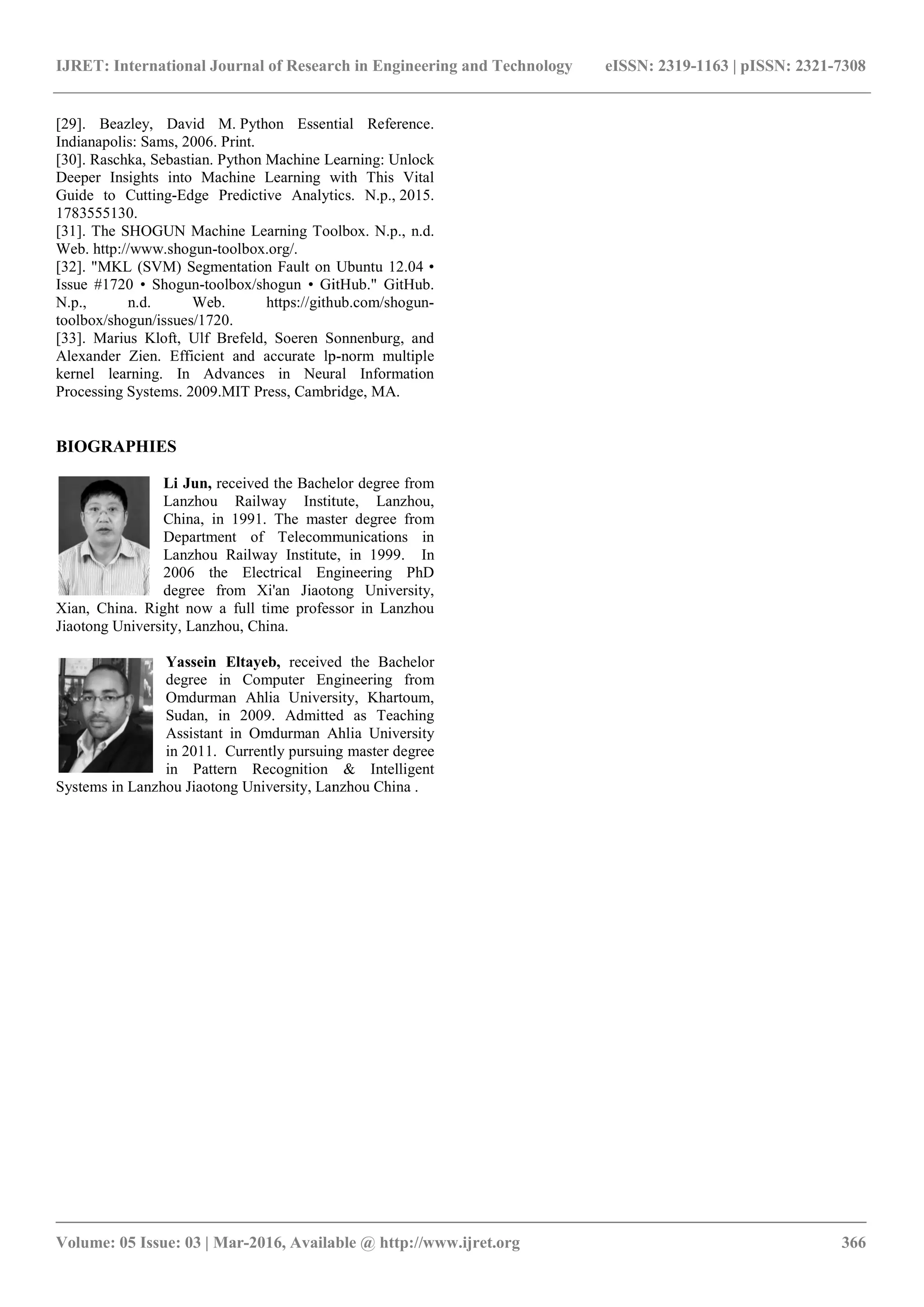 IJRET: International Journal of Research in Engineering and Technology
__________________________________________________________
Volume: 05 Issue: 03 | Mar-2016, Available @
[29]. Beazley, David M. Python Essential Reference.
Indianapolis: Sams, 2006. Print.
[30]. Raschka, Sebastian. Python Machine Learning: Unlock
Deeper Insights into Machine Learning with Thi
Guide to Cutting-Edge Predictive Analytics. N.p.,
1783555130.
[31]. The SHOGUN Machine Learning Toolbox. N.p., n.d.
Web. http://www.shogun-toolbox.org/.
[32]. "MKL (SVM) Segmentation Fault on Ubuntu 12.04 •
Issue #1720 • Shogun-toolbox/shogun • GitHub." GitHub.
N.p., n.d. Web. https://github.com/shogun
toolbox/shogun/issues/1720.
[33]. Marius Kloft, Ulf Brefeld, Soeren Sonnenburg, and
Alexander Zien. Efficient and accurate lp
kernel learning. In Advances in Neural In
Processing Systems. 2009.MIT Press, Cambridge, MA
BIOGRAPHIES
Li Jun, received the Bachelor degree from
Lanzhou Railway Institute, Lanzhou,
China, in 1991. The master degree from
Department of Telecommunications in
Lanzhou Railway Institute, in 1999. In
2006 the Electrical Engineering PhD
degree from Xi'an Jiaotong Univers
Xian, China. Right now a full time professor in Lanzhou
Jiaotong University, Lanzhou, China.
Yassein Eltayeb, received the Bachelor
degree in Computer Engineering from
Omdurman Ahlia University, Khartoum,
Sudan, in 2009. Admitted as Teaching
Assistant in Omdurman Ahlia University
in 2011. Currently pursuing master degree
in Pattern Recognition & Intelligent
Systems in Lanzhou Jiaotong University, Lanzhou China .
IJRET: International Journal of Research in Engineering and Technology eISSN: 2319
_______________________________________________________________________________________
, Available @ http://www.ijret.org
Python Essential Reference.
Python Machine Learning: Unlock
Deeper Insights into Machine Learning with This Vital
Edge Predictive Analytics. N.p., 2015.
SHOGUN Machine Learning Toolbox. N.p., n.d.
[32]. "MKL (SVM) Segmentation Fault on Ubuntu 12.04 •
• GitHub." GitHub.
N.p., n.d. Web. https://github.com/shogun-
[33]. Marius Kloft, Ulf Brefeld, Soeren Sonnenburg, and
Alexander Zien. Efficient and accurate lp-norm multiple
kernel learning. In Advances in Neural Information
. 2009.MIT Press, Cambridge, MA.
received the Bachelor degree from
Lanzhou Railway Institute, Lanzhou,
China, in 1991. The master degree from
Department of Telecommunications in
Lanzhou Railway Institute, in 1999. In
2006 the Electrical Engineering PhD
degree from Xi'an Jiaotong University,
Xian, China. Right now a full time professor in Lanzhou
received the Bachelor
degree in Computer Engineering from
Omdurman Ahlia University, Khartoum,
Sudan, in 2009. Admitted as Teaching
nt in Omdurman Ahlia University
in 2011. Currently pursuing master degree
in Pattern Recognition & Intelligent
rsity, Lanzhou China .
eISSN: 2319-1163 | pISSN: 2321-7308
_____________________________
366
 