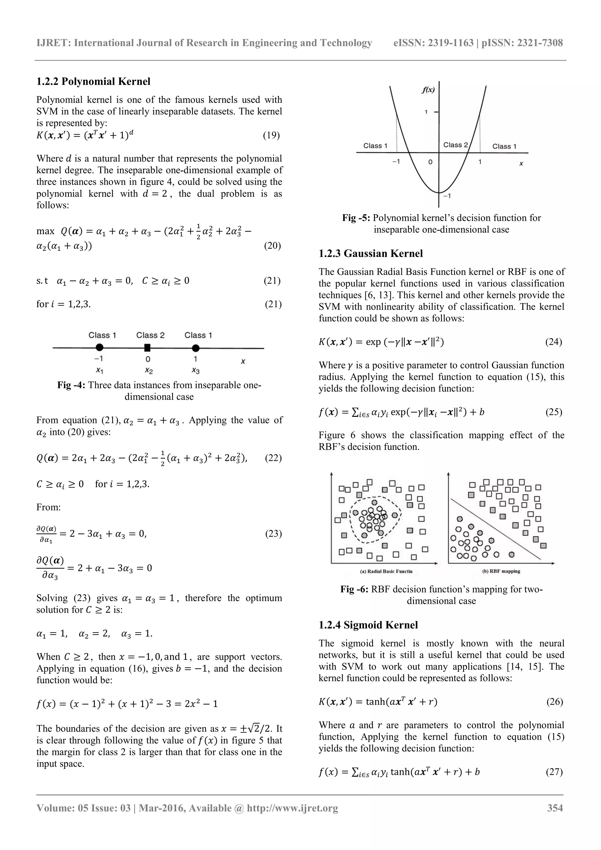 IJRET: International Journal of Research in Engineering and Technology eISSN: 2319-1163 | pISSN: 2321-7308
_______________________________________________________________________________________
Volume: 05 Issue: 03 | Mar-2016, Available @ http://www.ijret.org 354
1.2.2 Polynomial Kernel
Polynomial kernel is one of the famous kernels used with
SVM in the case of linearly inseparable datasets. The kernel
is represented by:
( , ) = ( + 1) (19)
Where is a natural number that represents the polynomial
kernel degree. The inseparable one-dimensional example of
three instances shown in figure 4, could be solved using the
polynomial kernel with = 2 , the dual problem is as
follows:
max ( ) = + + − (2 + + 2 −
( + )) (20)
s. t − + = 0, ≥ ≥ 0 (21)
for = 1,2,3. (21)
Fig -4: Three data instances from inseparable one-
dimensional case
From equation (21), = + . Applying the value of
into (20) gives:
( ) = 2 + 2 − (2 − ( + ) + 2 ), (22)
≥ ≥ 0 for = 1,2,3.
From:
( )
= 2 − 3 + = 0, (23)
( )
= 2 + − 3 = 0
Solving (23) gives = = 1 , therefore the optimum
solution for ≥ 2 is:
= 1, = 2, = 1.
When ≥ 2, then = −1, 0, and 1, are support vectors.
Applying in equation (16), gives = −1, and the decision
function would be:
( ) = ( − 1) + ( + 1) − 3 = 2 − 1
The boundaries of the decision are given as = ±√2/2. It
is clear through following the value of ( ) in figure 5 that
the margin for class 2 is larger than that for class one in the
input space.
Fig -5: Polynomial kernel’s decision function for
inseparable one-dimensional case
1.2.3 Gaussian Kernel
The Gaussian Radial Basis Function kernel or RBF is one of
the popular kernel functions used in various classification
techniques [6, 13]. This kernel and other kernels provide the
SVM with nonlinearity ability of classification. The kernel
function could be shown as follows:
( , ) = exp (− ‖ −   ‖ ) (24)
Where is a positive parameter to control Gaussian function
radius. Applying the kernel function to equation (15), this
yields the following decision function:
( ) = ∑ exp(− ‖ −   ‖ ) +∈ (25)
Figure 6 shows the classification mapping effect of the
RBF’s decision function.
Fig -6: RBF decision function’s mapping for two-
dimensional case
1.2.4 Sigmoid Kernel
The sigmoid kernel is mostly known with the neural
networks, but it is still a useful kernel that could be used
with SVM to work out many applications [14, 15]. The
kernel function could be represented as follows:
( , ) = tanh( + ) (26)
Where and are parameters to control the polynomial
function, Applying the kernel function to equation (15)
yields the following decision function:
( ) = ∑ tanh( + ) +∈ (27)
 