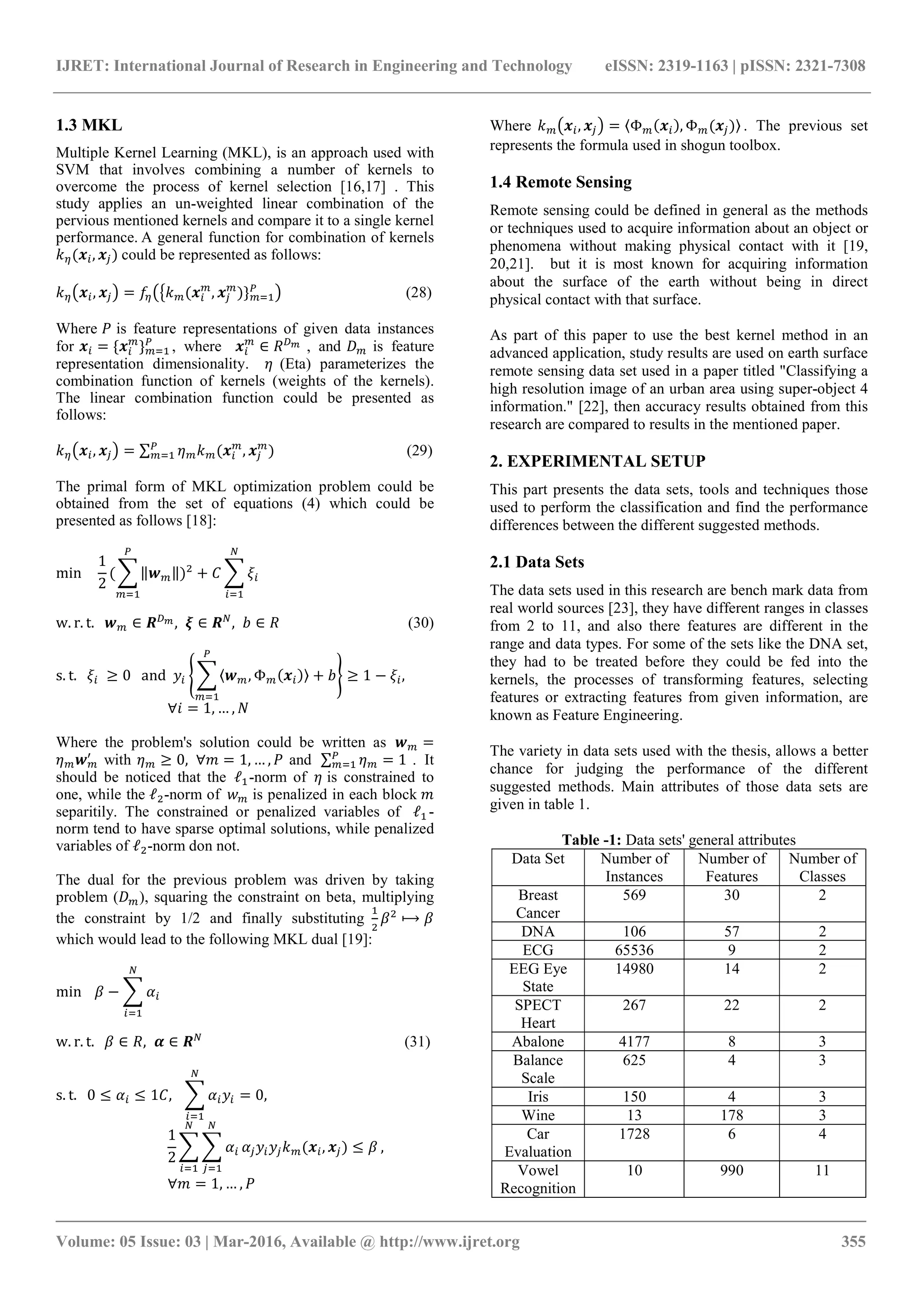 IJRET: International Journal of Research in Engineering and Technology eISSN: 2319-1163 | pISSN: 2321-7308
_______________________________________________________________________________________
Volume: 05 Issue: 03 | Mar-2016, Available @ http://www.ijret.org 355
1.3 MKL
Multiple Kernel Learning (MKL), is an approach used with
SVM that involves combining a number of kernels to
overcome the process of kernel selection [16,17] . This
study applies an un-weighted linear combination of the
pervious mentioned kernels and compare it to a single kernel
performance. A general function for combination of kernels
( , ) could be represented as follows:
, = ( , ) } (28)
Where is feature representations of given data instances
for = { } , where ∈ , and is feature
representation dimensionality. (Eta) parameterizes the
combination function of kernels (weights of the kernels).
The linear combination function could be presented as
follows:
, = ∑ ( , ) (29)
The primal form of MKL optimization problem could be
obtained from the set of equations (4) which could be
presented as follows [18]:
min
1
2
( ‖ ‖) +
w. r. t. ∈ , ∈ , ∈ (30)
s. t. ≥ 0 and 〈 , Φ ( )〉 + ≥ 1 − ,
∀ = 1, … ,
Where the problem's solution could be written as =
with ≥ 0, ∀ = 1, … , and ∑ = 1 . It
should be noticed that the ℓ -norm of is constrained to
one, while the ℓ -norm of is penalized in each block
separitily. The constrained or penalized variables of ℓ -
norm tend to have sparse optimal solutions, while penalized
variables of ℓ -norm don not.
The dual for the previous problem was driven by taking
problem ( ), squaring the constraint on beta, multiplying
the constraint by 1/2 and finally substituting ⟼
which would lead to the following MKL dual [19]:
min −
w. r. t. ∈ , ∈ (31)
s. t. 0 ≤ ≤ 1 , = 0,
1
2
( , ) ≤ ,
∀ = 1, … ,
Where , = 〈Φ ( ), Φ ( )〉 . The previous set
represents the formula used in shogun toolbox.
1.4 Remote Sensing
Remote sensing could be defined in general as the methods
or techniques used to acquire information about an object or
phenomena without making physical contact with it [19,
20,21]. but it is most known for acquiring information
about the surface of the earth without being in direct
physical contact with that surface.
As part of this paper to use the best kernel method in an
advanced application, study results are used on earth surface
remote sensing data set used in a paper titled "Classifying a
high resolution image of an urban area using super-object 4
information." [22], then accuracy results obtained from this
research are compared to results in the mentioned paper.
2. EXPERIMENTAL SETUP
This part presents the data sets, tools and techniques those
used to perform the classification and find the performance
differences between the different suggested methods.
2.1 Data Sets
The data sets used in this research are bench mark data from
real world sources [23], they have different ranges in classes
from 2 to 11, and also there features are different in the
range and data types. For some of the sets like the DNA set,
they had to be treated before they could be fed into the
kernels, the processes of transforming features, selecting
features or extracting features from given information, are
known as Feature Engineering.
The variety in data sets used with the thesis, allows a better
chance for judging the performance of the different
suggested methods. Main attributes of those data sets are
given in table 1.
Table -1: Data sets' general attributes
Data Set Number of
Instances
Number of
Features
Number of
Classes
Breast
Cancer
569 30 2
DNA 106 57 2
ECG 65536 9 2
EEG Eye
State
14980 14 2
SPECT
Heart
267 22 2
Abalone 4177 8 3
Balance
Scale
625 4 3
Iris 150 4 3
Wine 13 178 3
Car
Evaluation
1728 6 4
Vowel
Recognition
10 990 11
 