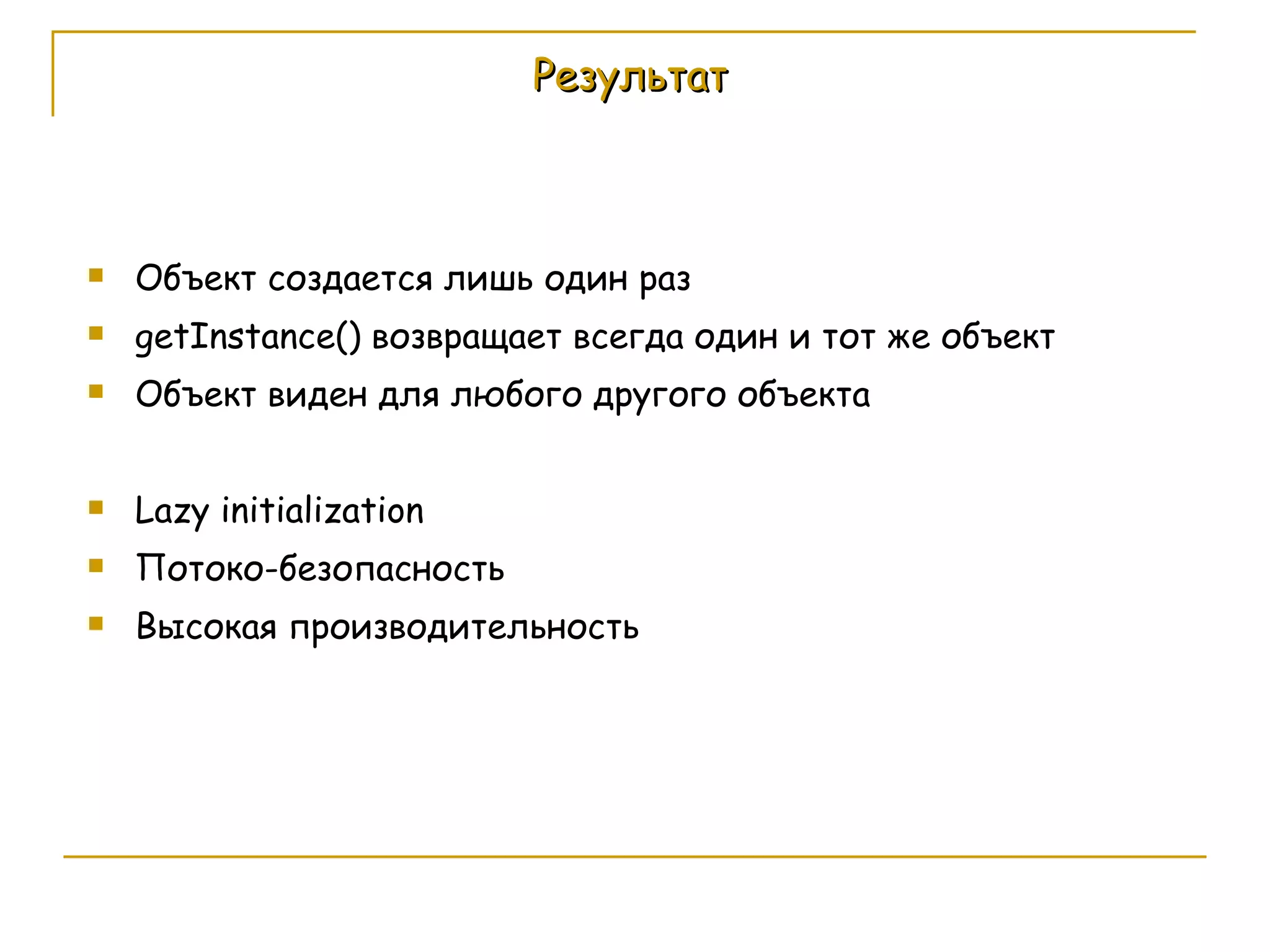 Результат Объект создается лишь один раз getInstance()  возвращает всегда один и тот же объект Объект виден для любого другого объекта Lazy initialization Потоко-безопасность Высокая производительность 