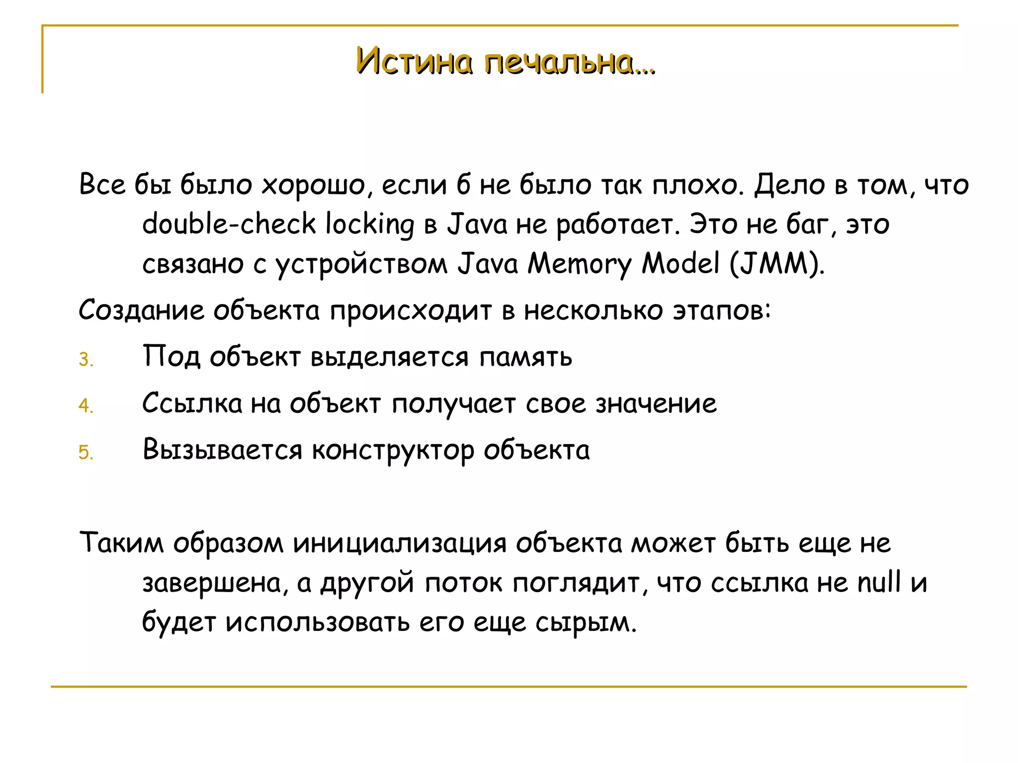 Истина печальна… Все бы было хорошо, если б не было так плохо. Дело в том, что  double-check locking  в  Java  не   работает .  Это не баг, это связано с устройством  Java Memory Model (JMM). Создание объекта происходит в несколько этапов: Под объект выделяется память Ссылка на объект получает   свое значение Вызывается конструктор объекта Таким образом инициализация объекта может быть еще не завершена, а другой поток поглядит, что ссылка не  null  и будет использовать его еще сырым. 