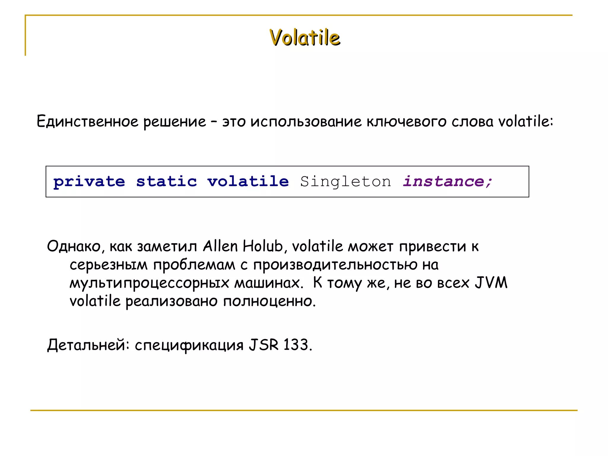 Volatile Единственное решение – это использование ключевого слова  volatile: Однако, как заметил  Allen Holub, volatile  может привести к серьезным проблемам с производительностью на мультипроцессорных машинах.  К тому же, не во всех  JVM volatile  реализовано полноценно. Детальней: спецификация  JSR 133. 