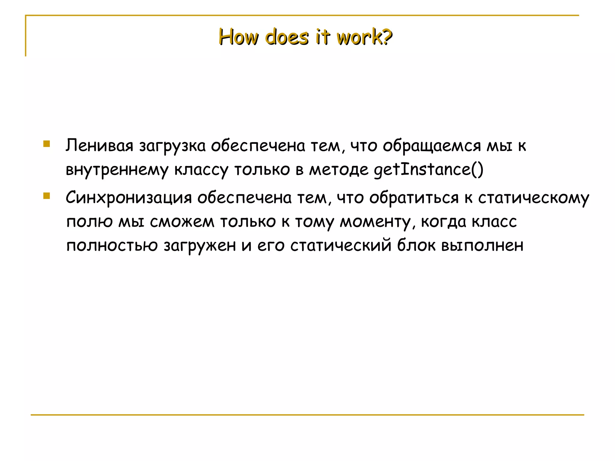 How does it work? Ленивая загрузка обеспечена тем, что обращаемся мы к внутреннему классу только в методе  getInstance() Синхронизация обеспечена тем, что обратиться к статическому полю мы сможем только к тому моменту, когда класс полностью загружен и его статический блок выполнен 