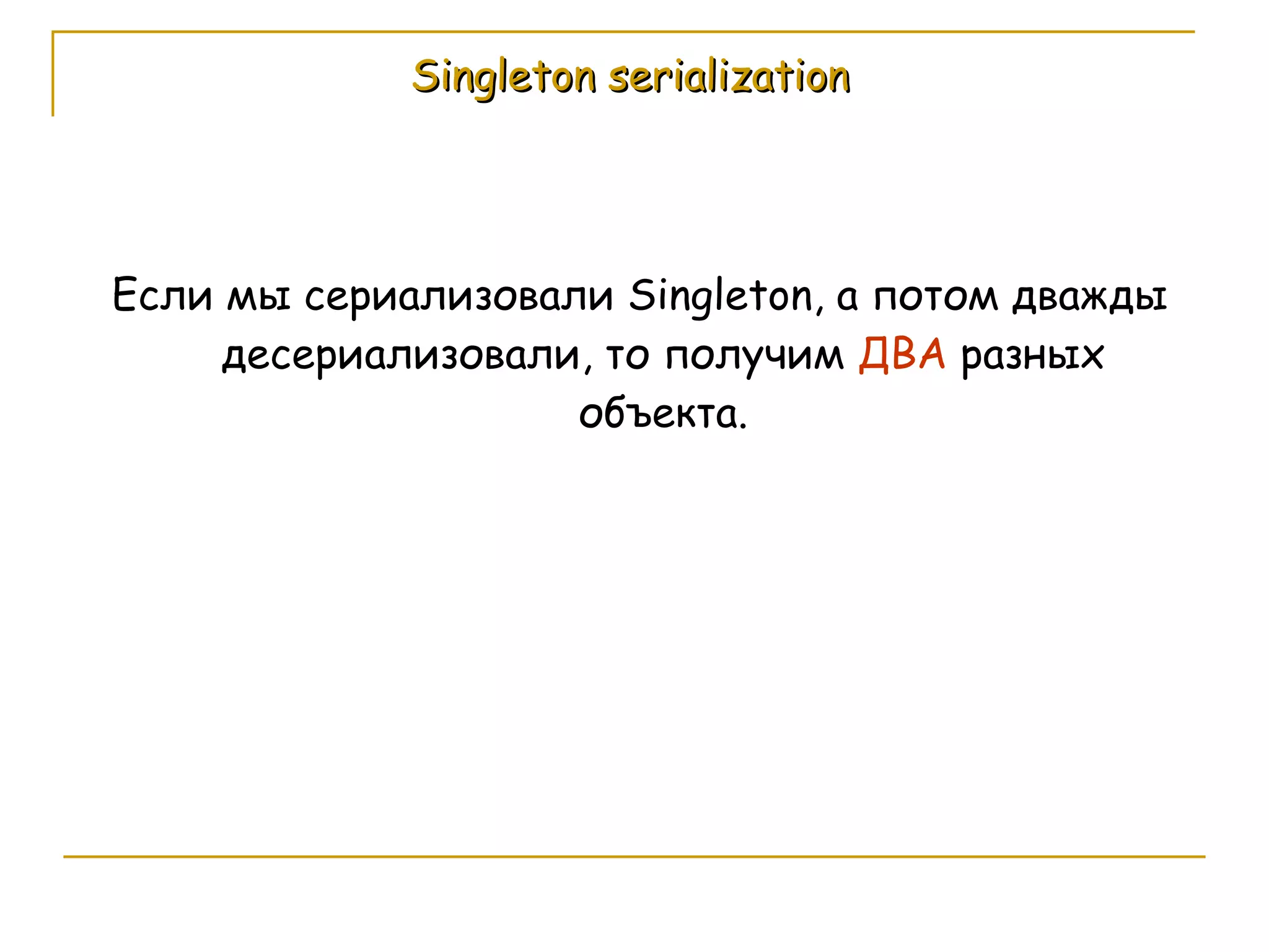 Singleton serialization Если мы сериализовали  Singleton , а потом дважды десериализовали, то получим  ДВА  разных объекта. 