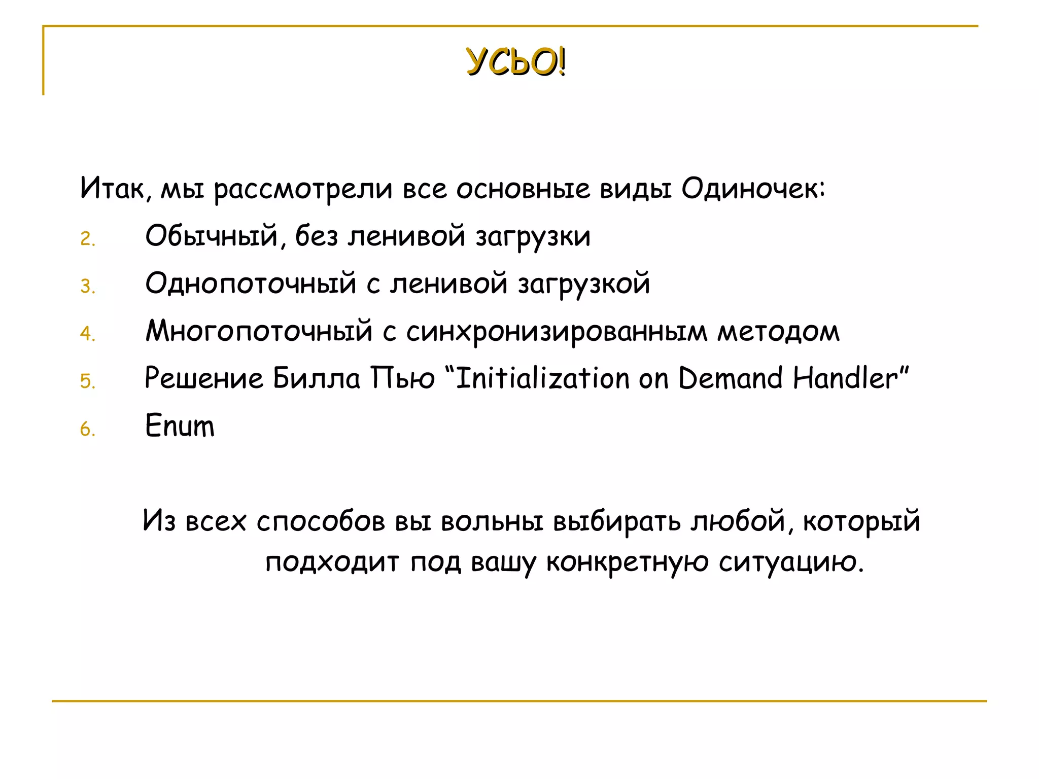 УСЬО! Итак, мы рассмотрели все основные виды Одиночек: Обычный, без ленивой загрузки Однопоточный с ленивой загрузкой Многопоточный с синхронизированным методом Решение Билла Пью  “Initialization on Demand Handler” Enum Из всех способов вы вольны выбирать любой, который подходит под вашу конкретную ситуацию. 