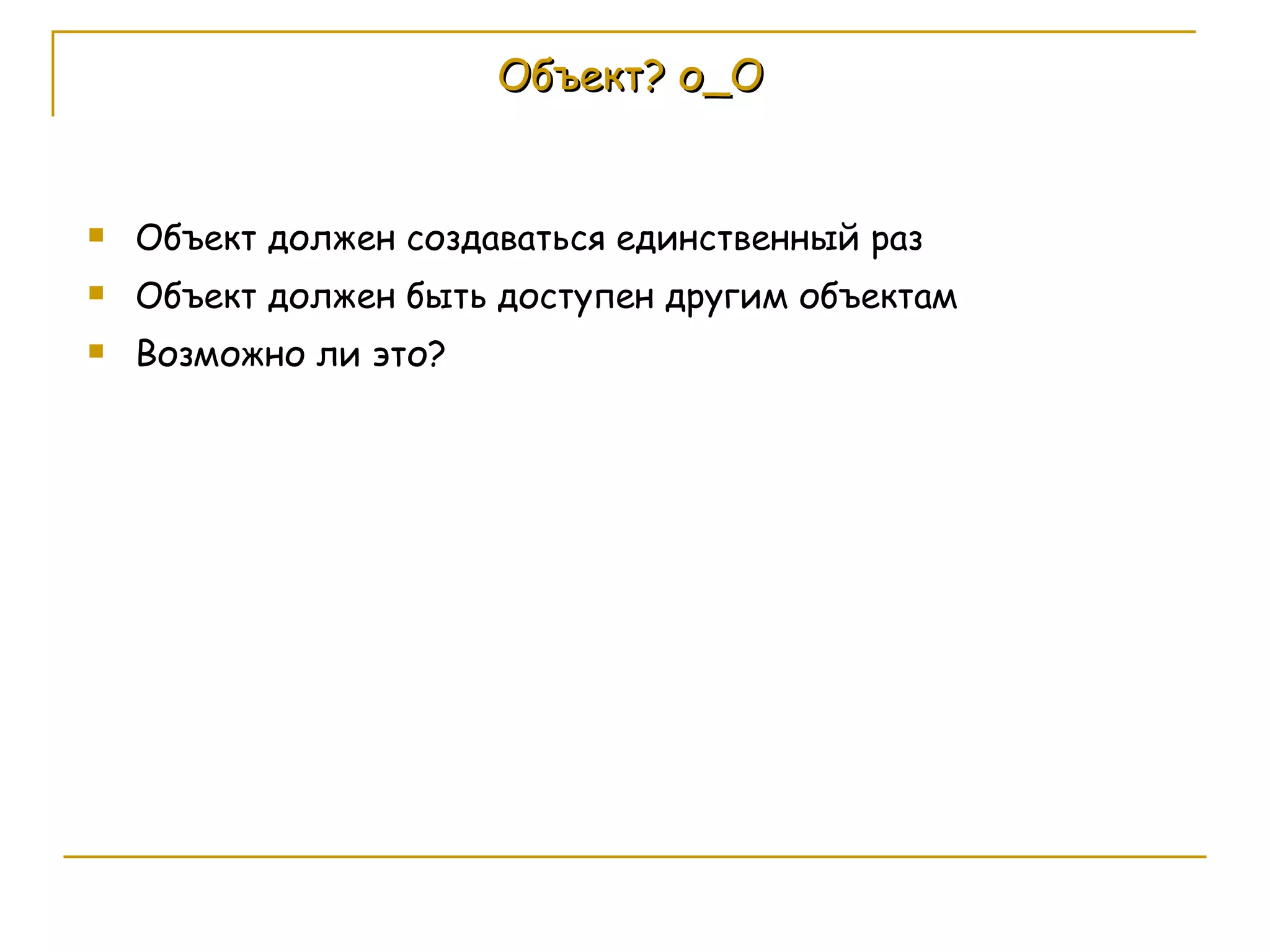 Объект? о_О Объект должен создаваться единственный раз Объект должен быть доступен другим объектам Возможно ли это? 