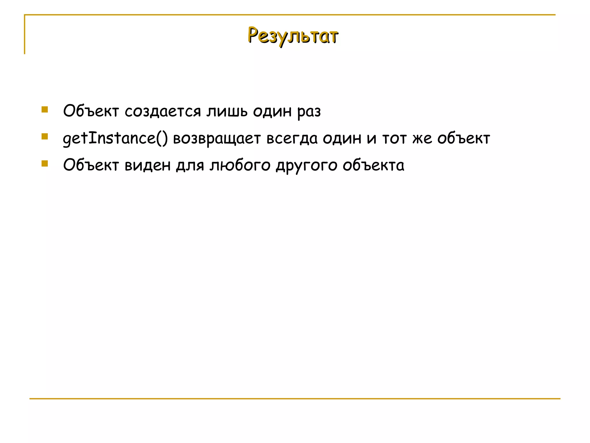 Результат Объект создается лишь один раз getInstance()  возвращает всегда один и тот же объект Объект виден для любого другого объекта 