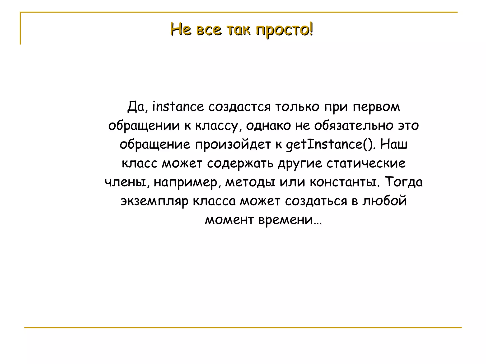Не все так просто! Да,  instance  создастся только при первом обращении к классу, однако не обязательно это обращение произойдет к  getInstance() . Наш класс может содержать другие статические члены, например, методы или константы. Тогда экземпляр класса может создаться в любой момент времени… 