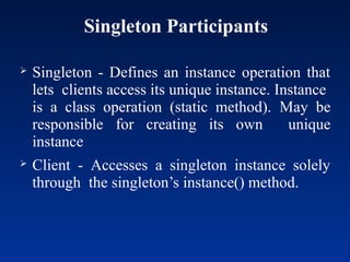 Singleton Participants
 Singleton - Defines an instance operation that
lets clients access its unique instance. Instance
is a class operation (static method). May be
responsible for creating its own unique
instance
 Client - Accesses a singleton instance solely
through the singleton’s instance() method.
 