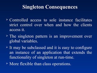 Singleton Consequences
 Controlled access to sole instance facilitates
strict control over when and how the clients
access it.
 The singleton pattern is an improvement over
global variables.
 It may be subclassed and it is easy to configure
an instance of an application that extends the
functionality of singleton at run-time.
 More flexible than class operations.
 
