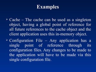 Examples
 Cache – The cache can be used as a singleton
object, having a global point of reference for
all future references to the cache object and the
client application uses this in-memory object.
 Configuration File – Any application has a
single point of reference through its
configuration files. Any changes to be made to
the application will have to be made via this
single configuration file.
 