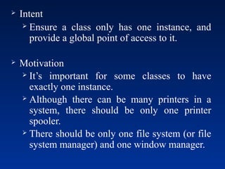  Intent
 Ensure a class only has one instance, and
provide a global point of access to it.
 Motivation
 It’s important for some classes to have
exactly one instance.
 Although there can be many printers in a
system, there should be only one printer
spooler.
 There should be only one file system (or file
system manager) and one window manager.
 
