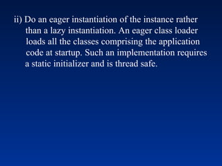 ii) Do an eager instantiation of the instance rather
than a lazy instantiation. An eager class loader
loads all the classes comprising the application
code at startup. Such an implementation requires
a static initializer and is thread safe.
 