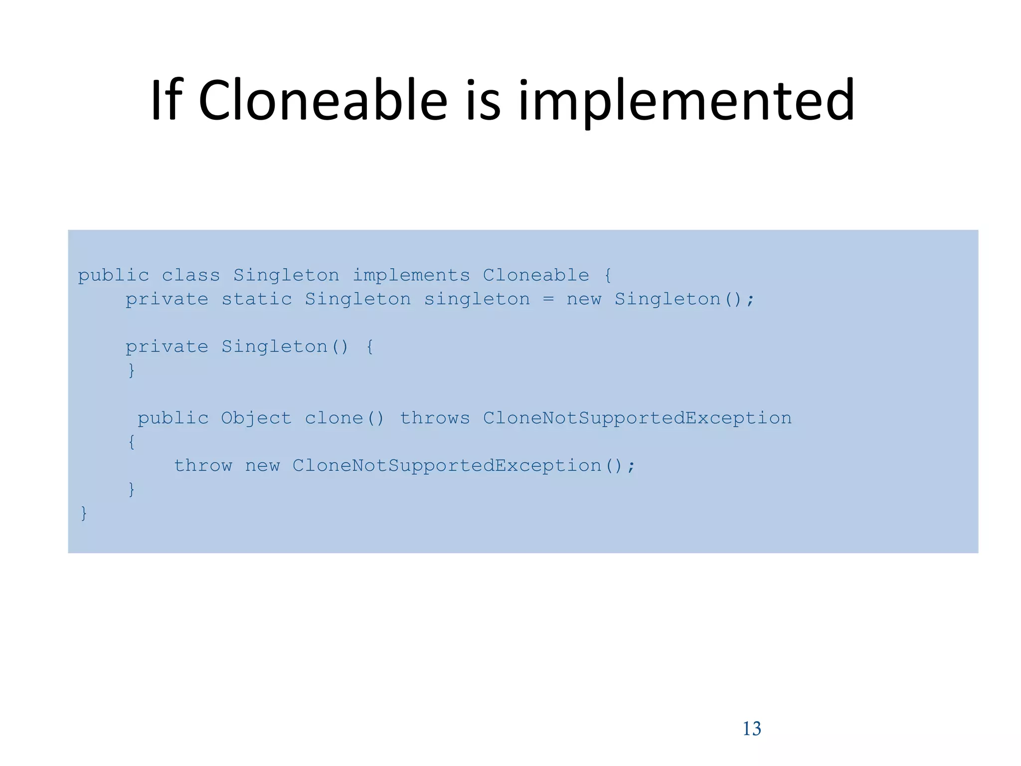 If Cloneable is implemented
13
public class Singleton implements Cloneable {
private static Singleton singleton = new Singleton();
private Singleton() {
}
public Object clone() throws CloneNotSupportedException
{
throw new CloneNotSupportedException();
}
}
 