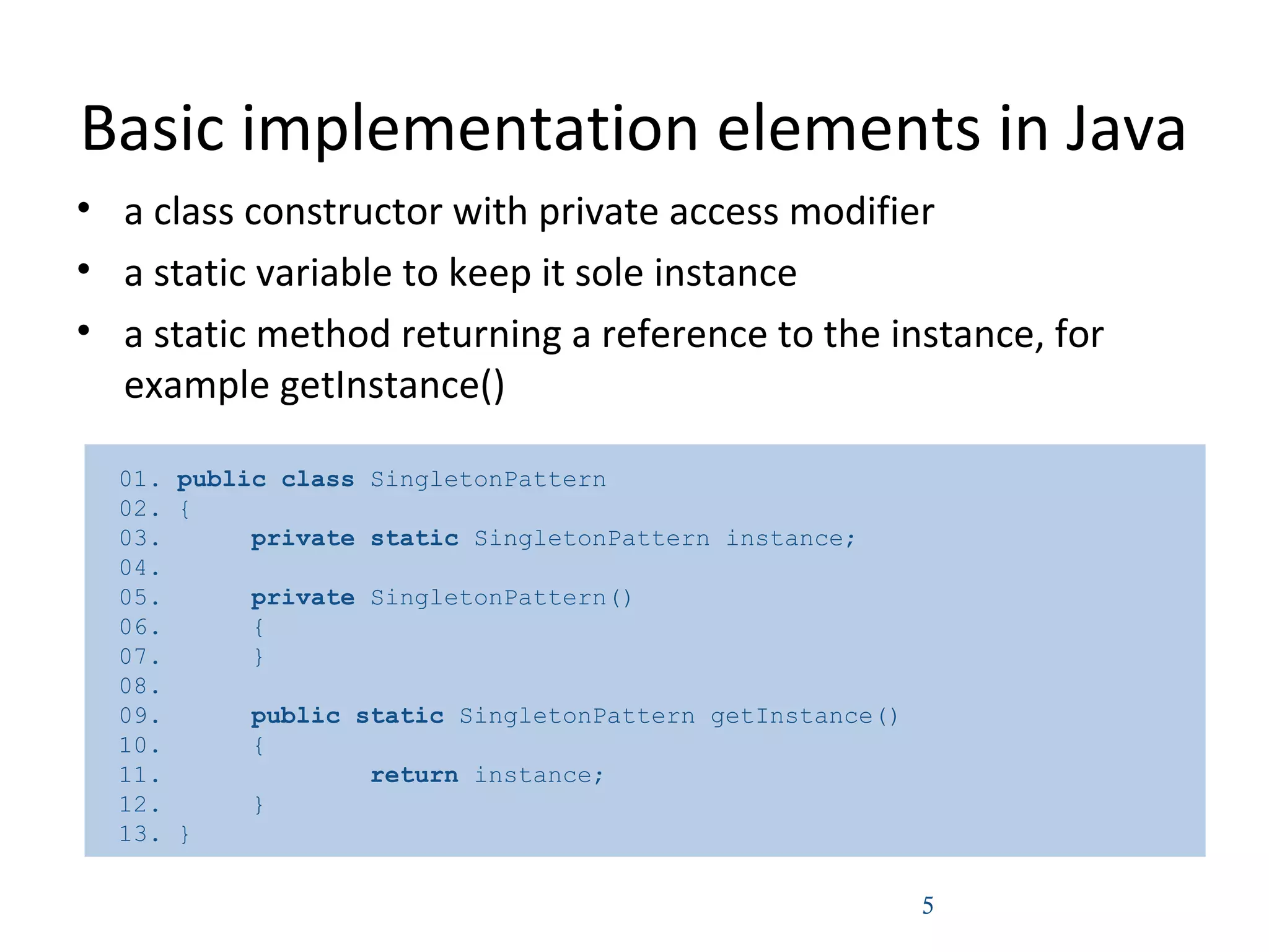 Basic implementation elements in Java
• a class constructor with private access modifier
• a static variable to keep it sole instance
• a static method returning a reference to the instance, for
example getInstance()
5
01. public class SingletonPattern
02. {
03. private static SingletonPattern instance;
04.
05. private SingletonPattern()
06. {
07. }
08.
09. public static SingletonPattern getInstance()
10. {
11. return instance;
12. }
13. }
 