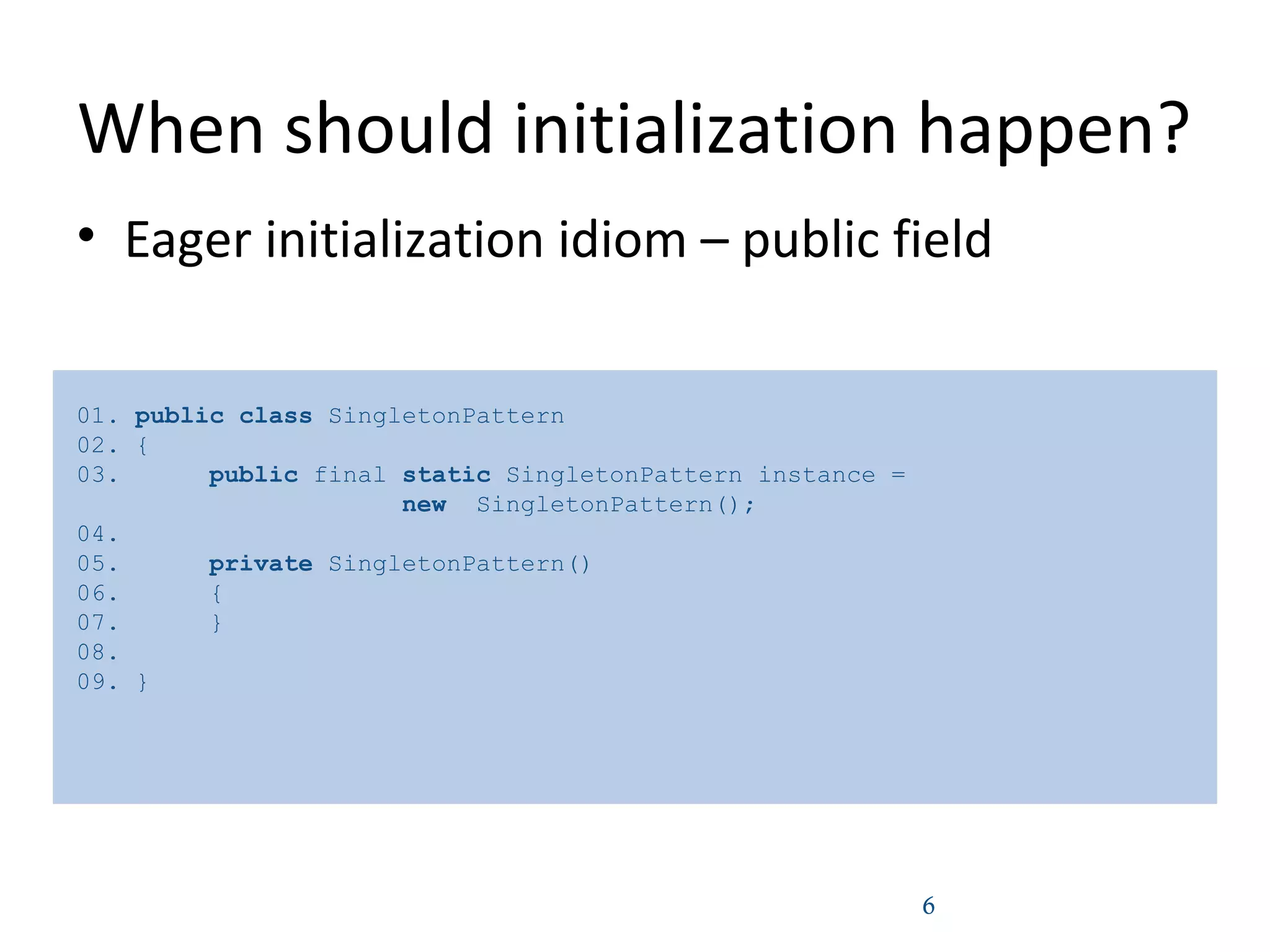 When should initialization happen?
• Eager initialization idiom – public field
6
01. public class SingletonPattern
02. {
03. public final static SingletonPattern instance =
new SingletonPattern();
04.
05. private SingletonPattern()
06. {
07. }
08.
09. }
 