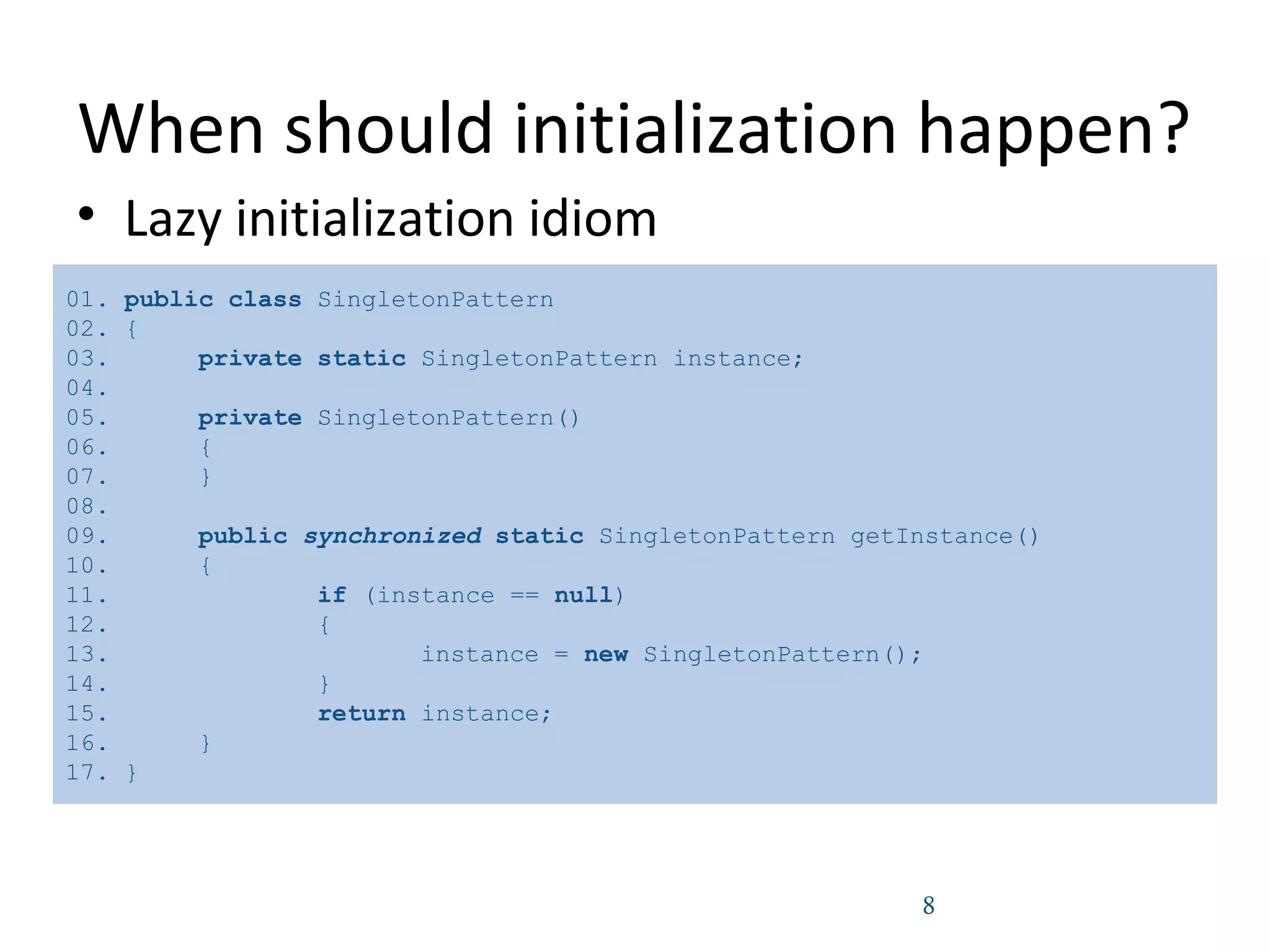 When should initialization happen?
• Lazy initialization idiom
8
01. public class SingletonPattern
02. {
03. private static SingletonPattern instance;
04.
05. private SingletonPattern()
06. {
07. }
08.
09. public synchronized static SingletonPattern getInstance()
10. {
11. if (instance == null)
12. {
13. instance = new SingletonPattern();
14. }
15. return instance;
16. }
17. }
 