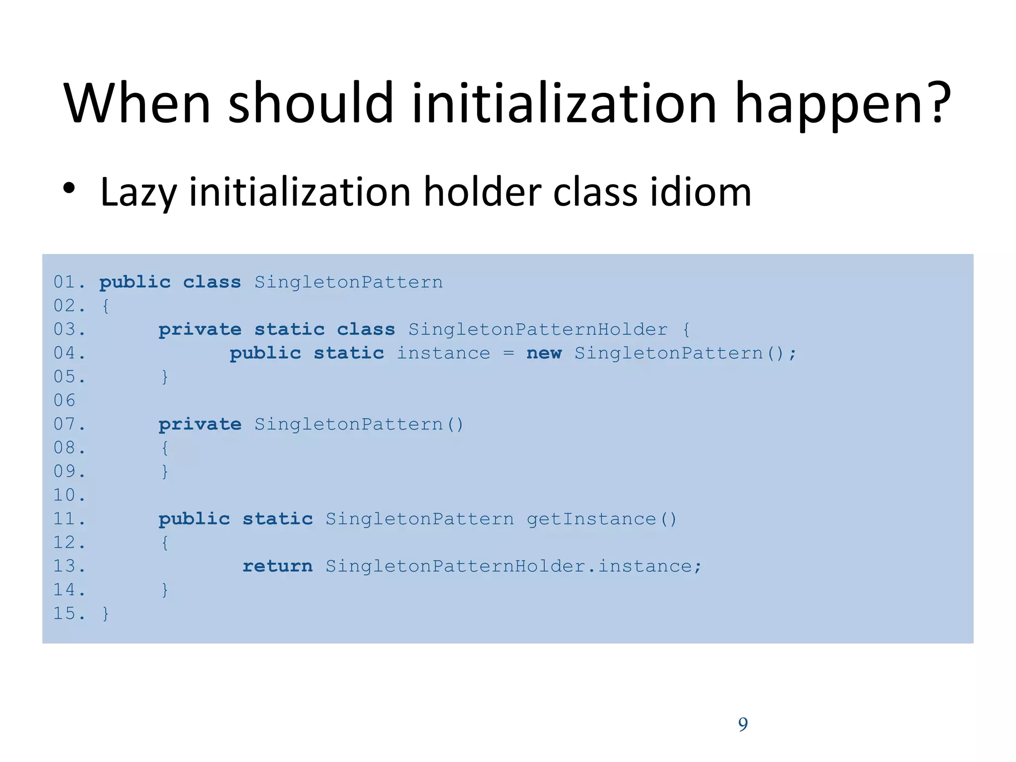 When should initialization happen?
• Lazy initialization holder class idiom
9
01. public class SingletonPattern
02. {
03. private static class SingletonPatternHolder {
04. public static instance = new SingletonPattern();
05. }
06
07. private SingletonPattern()
08. {
09. }
10.
11. public static SingletonPattern getInstance()
12. {
13. return SingletonPatternHolder.instance;
14. }
15. }
 