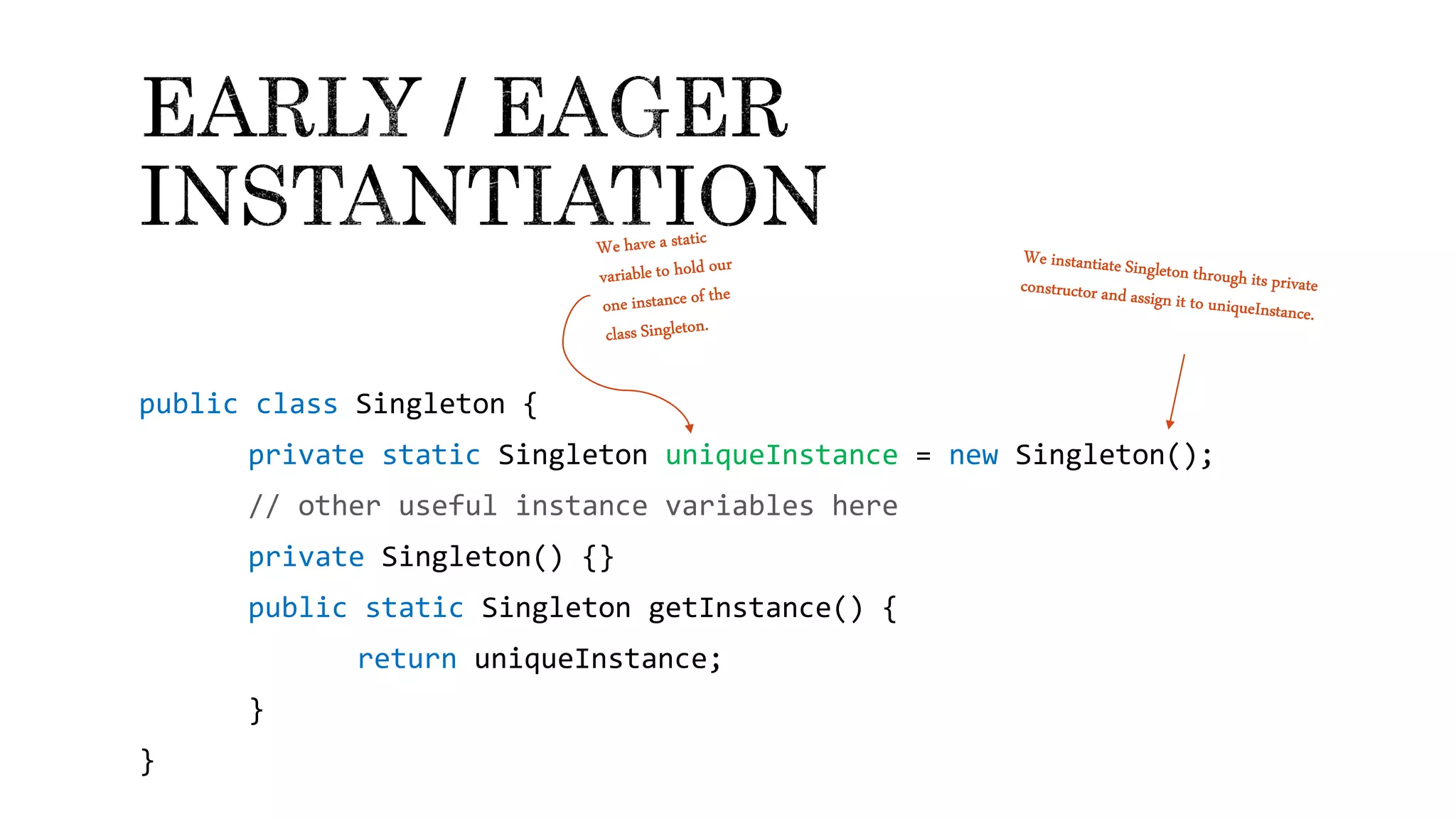 public class Singleton {
private static Singleton uniqueInstance = new Singleton();
// other useful instance variables here
private Singleton() {}
public static Singleton getInstance() {
return uniqueInstance;
}
}
 