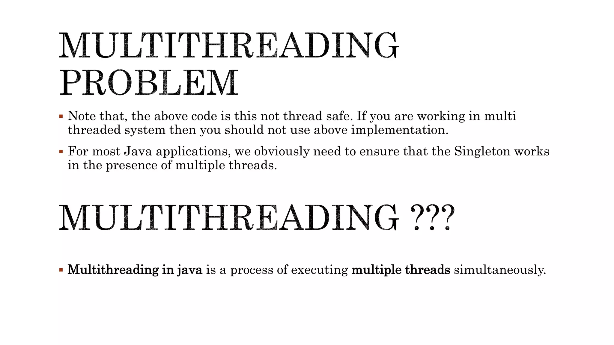  Note that, the above code is this not thread safe. If you are working in multi
threaded system then you should not use above implementation.
 For most Java applications, we obviously need to ensure that the Singleton works
in the presence of multiple threads.
 Multithreading in java is a process of executing multiple threads simultaneously.
 