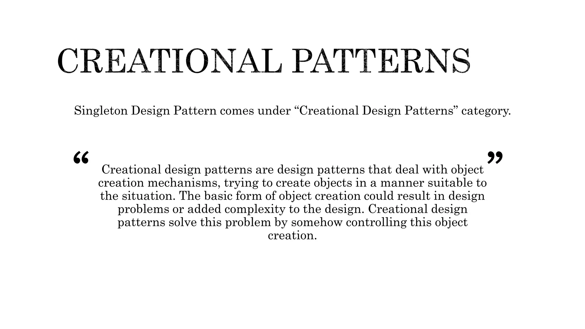 Singleton Design Pattern comes under “Creational Design Patterns” category.
Creational design patterns are design patterns that deal with object
creation mechanisms, trying to create objects in a manner suitable to
the situation. The basic form of object creation could result in design
problems or added complexity to the design. Creational design
patterns solve this problem by somehow controlling this object
creation.
“ ”
 